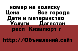 номер на коляску  › Цена ­ 300 - Все города Дети и материнство » Услуги   . Дагестан респ.,Кизилюрт г.